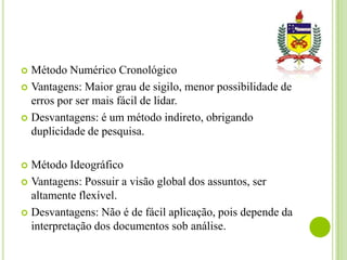 Método Numérico Cronológico
 Vantagens: Maior grau de sigilo, menor possibilidade de
erros por ser mais fácil de lidar.
 Desvantagens: é um método indireto, obrigando
duplicidade de pesquisa.


Método Ideográfico
 Vantagens: Possuir a visão global dos assuntos, ser
altamente flexível.
 Desvantagens: Não é de fácil aplicação, pois depende da
interpretação dos documentos sob análise.


 