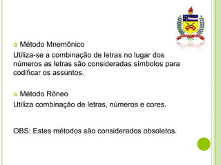 Método Mnemônico
Utiliza-se a combinação de letras no lugar dos
números as letras são consideradas símbolos para
codificar os assuntos.


Método Rôneo
Utiliza combinação de letras, números e cores.


OBS: Estes métodos são considerados obsoletos.

 