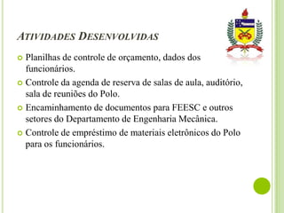 ATIVIDADES DESENVOLVIDAS
Planilhas de controle de orçamento, dados dos
funcionários.
 Controle da agenda de reserva de salas de aula, auditório,
sala de reuniões do Polo.
 Encaminhamento de documentos para FEESC e outros
setores do Departamento de Engenharia Mecânica.
 Controle de empréstimo de materiais eletrônicos do Polo
para os funcionários.


 