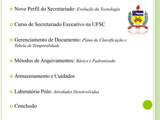 

Novo Perfil do Secretariado: Evolução da Tecnologia



Curso de Secretariado Executivo na UFSC



Gerenciamento de Documento: Plano de Classificação e
Tabela de Temporalidade



Métodos de Arquivamentos: Básico e Padronizado



Armazenamento e Cuidados



Laboratório Polo: Atividades Desenvolvidas



Conclusão

 