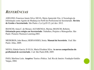 REFERÊNCIAS
ADELINO, Francisca Janete Silva; SILVA, Maria Aparecida Vito. A Tecnologia da
Informação como Agente de Mudança no Perfil do Profissional de Secretariado. Revista
de Gestão e Secretariado. São Paulo.v.3,n.2,p.05-23, jul./dez. 2012.
BIANCHI, Anna C. de Moraes; ALVARENGA, Marina; BIANCHI, Roberto.
Orientação para estágio em Secretariado: Trabalhos, Projetos e Monografias. São
Paulo: Pioneira Thomson Learning,2003.

MEDEIROS, João Bosco; HERNANDES, Sonia. Manual da Secretária. 11ed. São
Paulo: Atlas, 2009.
NEIVA, Edméa Garcia; D ELIA, Maria Elizabete Silva. As novas competências do
profissional de secretariado. 2 ed. São Paulo.IOB, 2009.
PAES, Marilena Leite. Arquivo: Teoria e Prática. 3ed. Rio de Janeiro: Fundação Getúlio
Vargas, 2004.

 