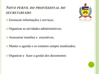 NOVO PERFIL DO PROFISSIONAL DO
SECRETARIADO


Gerenciar informações e serviços;



Organizar as atividades administrativas;



Assessorar reuniões e executivos;



Manter a agenda e os contatos sempre atualizados;



Organizar e fazer a gestão dos documentos

 