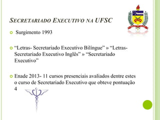 SECRETARIADO EXECUTIVO NA UFSC


Surgimento 1993



“Letras- Secretariado Executivo Bilíngue” » “LetrasSecretariado Executivo Inglês” » “Secretariado
Executivo”



Enade 2013- 11 cursos presenciais avaliados dentre estes
o curso de Secretariado Executivo que obteve pontuação
4

 
