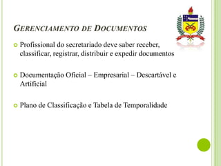 GERENCIAMENTO DE DOCUMENTOS


Profissional do secretariado deve saber receber,
classificar, registrar, distribuir e expedir documentos



Documentação Oficial – Empresarial – Descartável e
Artificial



Plano de Classificação e Tabela de Temporalidade

 