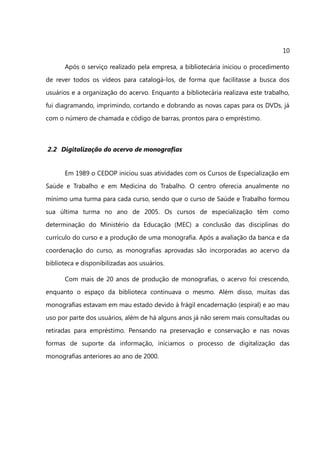 10

      Após o serviço realizado pela empresa, a bibliotecária iniciou o procedimento
de rever todos os vídeos para catalogá-los, de forma que facilitasse a busca dos
usuários e a organização do acervo. Enquanto a bibliotecária realizava este trabalho,
fui diagramando, imprimindo, cortando e dobrando as novas capas para os DVDs, já
com o número de chamada e código de barras, prontos para o empréstimo.



2.2 Digitalização do acervo de monografias


      Em 1989 o CEDOP iniciou suas atividades com os Cursos de Especialização em
Saúde e Trabalho e em Medicina do Trabalho. O centro oferecia anualmente no
mínimo uma turma para cada curso, sendo que o curso de Saúde e Trabalho formou
sua última turma no ano de 2005. Os cursos de especialização têm como
determinação do Ministério da Educação (MEC) a conclusão das disciplinas do
currículo do curso e a produção de uma monografia. Após a avaliação da banca e da
coordenação do curso, as monografias aprovadas são incorporadas ao acervo da
biblioteca e disponibilizadas aos usuários.

      Com mais de 20 anos de produção de monografias, o acervo foi crescendo,
enquanto o espaço da biblioteca continuava o mesmo. Além disso, muitas das
monografias estavam em mau estado devido à frágil encadernação (espiral) e ao mau
uso por parte dos usuários, além de há alguns anos já não serem mais consultadas ou
retiradas para empréstimo. Pensando na preservação e conservação e nas novas
formas de suporte da informação, iniciamos o processo de digitalização das
monografias anteriores ao ano de 2000.
 
