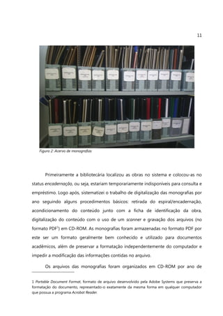 11




    Figura 2: Acervo de monografias




       Primeiramente a bibliotecária localizou as obras no sistema e colocou-as no
status encadernação, ou seja, estariam temporariamente indisponíveis para consulta e
empréstimo. Logo após, sistematizei o trabalho de digitalização das monografias por
ano seguindo alguns procedimentos básicos: retirada do espiral/encadernação,
acondicionamento do conteúdo junto com a ficha de identificação da obra,
digitalização do conteúdo com o uso de um scanner e gravação dos arquivos (no
formato PDF1) em CD-ROM. As monografias foram armazenadas no formato PDF por
este ser um formato geralmente bem conhecido e utilizado para documentos
acadêmicos, além de preservar a formatação independentemente do computador e
impedir a modificação das informações contidas no arquivo.

       Os arquivos das monografias foram organizados em CD-ROM por ano de


1 Portable Document Format, formato de arquivo desenvolvido pela Adobe Systems que preserva a
formatação do documento, representado-o exatamente da mesma forma em qualquer computador
que possua a programa Acrobat Reader.
 
