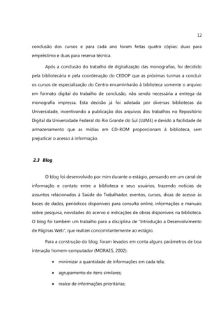 12

conclusão dos cursos e para cada ano foram feitas quatro cópias: duas para
empréstimo e duas para reserva técnica.

      Após a conclusão do trabalho de digitalização das monografias, foi decidido
pela bibliotecária e pela coordenação do CEDOP que as próximas turmas a concluir
os cursos de especialização do Centro encaminharão à biblioteca somente o arquivo
em formato digital do trabalho de conclusão, não sendo necessária a entrega da
monografia impressa. Esta decisão já foi adotada por diversas bibliotecas da
Universidade, incentivando a publicação dos arquivos dos trabalhos no Repositório
Digital da Universidade Federal do Rio Grande do Sul (LUME) e devido a facilidade de
armazenamento que as mídias em CD-ROM proporcionam à biblioteca, sem
prejudicar o acesso à informação.



2.3 Blog


      O blog foi desenvolvido por mim durante o estágio, pensando em um canal de
informação e contato entre a biblioteca e seus usuários, trazendo notícias de
assuntos relacionados à Saúde do Trabalhador, eventos, cursos, dicas de acesso às
bases de dados, periódicos disponíveis para consulta online, informações e manuais
sobre pesquisa, novidades do acervo e indicações de obras disponíveis na biblioteca.
O blog foi também um trabalho para a disciplina de “Introdução a Desenvolvimento
de Páginas Web”, que realizei concomitantemente ao estágio.

      Para a construção do blog, foram levados em conta alguns parâmetros de boa
interação homem-computador (MORAES, 2002):

         •   minimizar a quantidade de informações em cada tela;

         •   agrupamento de itens similares;

         •   realce de informações prioritárias;
 