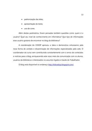 13

          •   padronização das telas;

          •   apresentação do texto;

          •   uso de cores.

      Além destes parâmetros, foram pensadas também questões como: quem é o
usuário? Qual seu nível de conhecimento em informática? Que tipo de informações
esse usuário gostaria de encontrar no blog da biblioteca?

      A coordenação do CEDOP aprovou a ideia e demonstrou entusiasmo pela
nova forma de contato e disseminação de informações especializadas pela web. O
coordenador do curso vem contribuindo constantemente com o envio de conteúdos
e notícias para o blog, enriquecendo este novo meio de comunicação com os alunos,
usuários da biblioteca e interessados no assuntos ligados à Saúde do Trabalhador.

      O blog está disponível no endereço http://bibcedop.blogspot.com/.
 