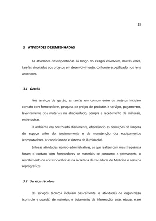 15




3 ATIVIDADES DESEMPENHADAS



       As atividades desempenhadas ao longo do estágio envolviam, muitas vezes,
tarefas vinculadas aos projetos em desenvolvimento, conforme especificado nos itens
anteriores.



3.1 Gestão


       Nos serviços de gestão, as tarefas em comum entre os projetos incluíam
contato com fornecedores, pesquisa de preços de produtos e serviços, pagamentos,
levantamento dos materiais no almoxarifado, compra e recebimento de materiais,
entre outras.

       O ambiente era controlado diariamente, observando as condições de limpeza
do espaço, além do funcionamento e da manutenção dos equipamentos
(computadores, ar condicionado e sistema de iluminação).

       Entre as atividades técnico-administrativas, as que realizei com mais frequência
foram o contato com fornecedores de materiais de consumo e permanente, o
recolhimento de correspondências na secretaria da Faculdade de Medicina e serviços
reprográficos.



3.2 Serviços técnicos


       Os serviços técnicos incluíam basicamente as atividades de organização
(controle e guarda) de materiais e tratamento da informação, cujas etapas eram
 