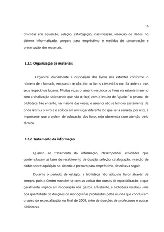 16

divididas em aquisição, seleção, catalogação, classificação, inserção de dados no
sistema informatizado, preparo para empréstimo e medidas de conservação e
preservação dos materiais.



3.2.1 Organização de materiais



           Organizei diariamente a disposição dos livros nas estantes conforme o
número de chamada, enquanto recolocava os livros devolvidos no dia anterior nos
seus respectivos lugares. Muitas vezes o usuário recoloca os livros na estante (mesmo
com a sinalização solicitando que não o faça) com o intuito de “ajudar” o pessoal de
biblioteca. No entanto, na maioria das vezes, o usuário não se lembra exatamente de
onde retirou o livro e o coloca em um lugar diferente do que seria correto, por isso, é
importante que a ordem de colocação dos livros seja observada com atenção pelo
técnico.



3.2.2 Tratamento da informação



       Quanto     ao   tratamento   da   informação,   desempenhei    atividades   que
contemplavam as fases de recebimento de doação, seleção, catalogação, inserção de
dados sobre aquisição no sistema e preparo para empréstimo, descritas a seguir.

       Durante o período de estágio, a biblioteca não adquiriu livros através de
compra, pois o Centro mantém-se com as verbas dos cursos de especialização, o que
geralmente implica em moderação nos gastos. Entretanto, a biblioteca recebeu uma
boa quantidade de doações de monografias produzidas pelos alunos que concluíram
o curso de especialização no final de 2009, além de doações de professores e outras
bibliotecas.
 