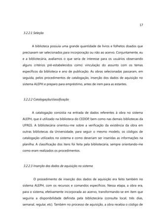 17

3.2.2.1 Seleção



      A biblioteca possuía uma grande quantidade de livros e folhetos doados que
precisavam ser selecionados para incorporação ou não ao acervo. Conjuntamente, eu
e a bibliotecária, avaliamos o que seria de interesse para os usuários observando
alguns critérios pré-estabelecidos como: vinculação do assunto com os temas
específicos da biblioteca e ano de publicação. As obras selecionadas passaram, em
seguida, pelos procedimentos de catalogação, inserção dos dados de aquisição no
sistema ALEPH e preparo para empréstimo, antes de irem para as estantes.



3.2.2.2 Catalogação/classificação



      A catalogação consistia na entrada de dados referentes à obra no sistema
ALEPH, que é utilizado na biblioteca do CEDOP, bem como nas demais bibliotecas da
UFRGS. A bibliotecária orientou-me sobre a verificação da existência da obra em
outras bibliotecas da Universidade, para seguir o mesmo modelo, os códigos de
catalogação utilizados no sistema e como deveriam ser inseridas as informações na
planilha. A classificação dos itens foi feita pela bibliotecária, sempre orientando-me
como eram realizados os procedimentos.



3.2.2.3 Inserção dos dados de aquisição no sistema



       O procedimento de inserção dos dados de aquisição era feito também no
sistema ALEPH, com os recursos e comandos específicos. Nessa etapa, a obra era,
para o sistema, efetivamente incorporada ao acervo, transformando-se em item que
seguiria a disponibilidade definida pela bibliotecária (consulta local, três dias,
semanal, regular, etc). Também no processo de aquisição, a obra recebia o código de
 
