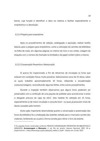 18

barras, cuja função é identificar a obra no sistema e facilitar especialmente o
empréstimo e a devolução.



3.2.2.4 Preparo para empréstimo



       Após os procedimentos de seleção, catalogação e aquisição, realizei tarefas
básicas para o preparo para empréstimo, como a colocação do carimbo da biblioteca
na folha de rosto, em algumas páginas no interior do livro e nos cortes, colagem da
etiqueta com o número de chamada na lombada e de papel contact sobre a mesma.



3.2.2.5 Conservação Preventiva e Restauração



       O acervo foi inspecionado a fim de retirarmos de circulação os livros que
estavam em condições físicas muito precárias. Selecionamos cerca de 25 obras, sobre
as quais trabalhei aproximadamente 30 horas, refazendo a encadernação
(costuras/colagem), reconstituindo algumas folhas, entre outros procedimentos.

       Durante a inspeção também observamos que alguns livros poderiam ser
preservados com a confecção de uma jaqueta de poliéster para acondicionar e evitar
o desgaste precoce da capa da obra2. Esta medida foi adotada em 15 livros,
especialmente os de maior circulação e consulta local – os quais já possuíam sinais de
danos causados pelo homem.

       Outra ação importante desenvolvida quanto a conservação e preservação dos
livros da biblioteca foi a sinalização das estantes voltada para o manuseio correto dos
materiais, lembrando ao usuário a forma correta para retirar o livro da estante.


2 As jaquetas foram construídas conforme PROJETO CONSERVAÇÃO PREVENTIVA EM BIBLIOTECAS E
ARQUIVOS. Armazenagem e Manuseio. 2. ed. Rio de Janeiro: Arquivo Nacional, 2001. 49 p.
Disponível em: <http://www.arqsp.org.br/cpba/pdf_cadtec/1_9.pdf>. Acesso em: 15 abr. 2010.
 