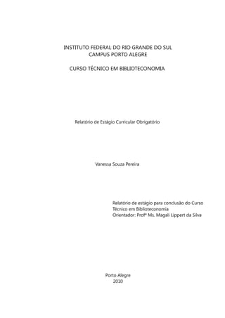 INSTITUTO FEDERAL DO RIO GRANDE DO SUL
         CAMPUS PORTO ALEGRE

  CURSO TÉCNICO EM BIBLIOTECONOMIA




   Relatório de Estágio Curricular Obrigatório




             Vanessa Souza Pereira




                      Relatório de estágio para conclusão do Curso
                      Técnico em Biblioteconomia
                      Orientador: Profª Ms. Magali Lippert da Silva




                  Porto Alegre
                      2010
 