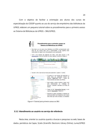 20

      Com o objetivo de facilitar a orientação aos alunos dos cursos de
especialização do CEDOP quanto ao uso do serviço de empréstimo das bibliotecas da
UFRGS, elaborei um pequeno tutorial sobre os procedimentos para o primeiro acesso
ao Sistema de Bibliotecas da UFRGS – SBU/UFRGS.




                Figura 4: Tutorial para primeiro acesso ao SBU.




3.3.2 Atendimento ao usuário no serviço de referência



      Nesta área, orientei os usuários quanto a buscas e pesquisas na web, bases de
dados, periódicos da Capes, Scielo (Scientific Electronic Library Online), Lume/UFRGS
 