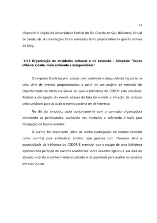 21

(Repositório Digital da Universidade Federal do Rio Grande do Sul), Biblioteca Virtual
de Saúde, etc. As orientações foram realizadas tanto presencialmente quanto através
do blog.



3.3.3 Organização de atividades culturais e de extensão - Simpósio “Saúde
Urbana: cidade, meio ambiente e desigualdades”



      O simpósio Saúde Urbana: cidade, meio ambiente e desigualdades faz parte de
uma série de eventos proporcionados a partir de um projeto de extensão do
Departamento de Medicina Social, ao qual a biblioteca do CEDOP está vinculada.
Realizei a divulgação do evento através de lista de e-mails e afixação de cartazes
pelas unidades para as quais o evento poderia ser de interesse.

      No dia do simpósio, atuei conjuntamente com a comissão organizadora
orientando os participantes, auxiliando nas inscrições e coletando e-mails para
divulgação de futuros eventos.

      O evento foi importante (além da minha participação no mesmo também
como ouvinte) para estabelecer contato com pessoas com interesses afins à
especialidade da biblioteca do CEDOP. É essencial que a equipe de uma biblioteca
especializada participe de eventos acadêmicos sobre assuntos ligados a sua área de
atuação, visando o conhecimento atualizado e de qualidade para auxiliar os usuários
em suas buscas.
 