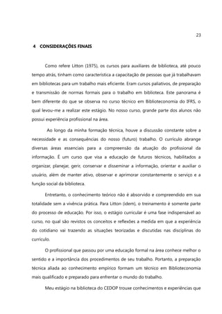 23

4 CONSIDERAÇÕES FINAIS



       Como refere Litton (1975), os cursos para auxiliares de biblioteca, até pouco
tempo atrás, tinham como característica a capacitação de pessoas que já trabalhavam
em bibliotecas para um trabalho mais eficiente. Eram cursos paliativos, de preparação
e transmissão de normas formais para o trabalho em biblioteca. Este panorama é
bem diferente do que se observa no curso técnico em Biblioteconomia do IFRS, o
qual levou-me a realizar este estágio. No nosso curso, grande parte dos alunos não
possui experiência profissional na área.

        Ao longo da minha formação técnica, houve a discussão constante sobre a
necessidade e as consequências do nosso (futuro) trabalho. O currículo abrange
diversas áreas essenciais para a compreensão da atuação do profissional da
informação. É um curso que visa a educação de futuros técnicos, habilitados a
organizar, planejar, gerir, conservar e disseminar a informação, orientar e auxiliar o
usuário, além de manter ativo, observar e aprimorar constantemente o serviço e a
função social da biblioteca.

       Entretanto, o conhecimento teórico não é absorvido e compreendido em sua
totalidade sem a vivência prática. Para Litton (idem), o treinamento é somente parte
do processo de educação. Por isso, o estágio curricular é uma fase indispensável ao
curso, no qual são revistos os conceitos e reflexões a medida em que a experiência
do cotidiano vai trazendo as situações teorizadas e discutidas nas disciplinas do
currículo.

       O profissional que passou por uma educação formal na área conhece melhor o
sentido e a importância dos procedimentos de seu trabalho. Portanto, a preparação
técnica aliada ao conhecimento empírico formam um técnico em Biblioteconomia
mais qualificado e preparado para enfrentar o mundo do trabalho.

       Meu estágio na biblioteca do CEDOP trouxe conhecimentos e experiências que
 