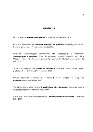 25




                                   REFERÊNCIAS



LITTON, Gaston. Formação de pessoal. São Paulo: McGraw-Hill, 1975.


MORAES, Anamaria (org). Design e avaliação de interface: ergodesign e interação
humano-computador. Rio de Janeiro: iUsEr, 2002.


PROJETO CONSERVAÇÃO PREVENTIVA EM BIBLIOTECAS E ARQUIVOS.
Armazenagem e Manuseio. 2. ed. Rio de Janeiro: Arquivo Nacional, 2001. 49 p.
Disponível em: <http://www.arqsp.org.br/cpba/pdf_cadtec/1_9.pdf>. Acesso em: 15
abr. 2010.


SILVA, D. A.; ARAÚJO, I. A. Auxiliar de biblioteca: técnicas e práticas para formação
profissional. 5. ed. Brasília, DF: Thesaurus, 2003.


SOUTO, Leonardo Fernandes. O profissional da informação em tempo de
mudanças. Campinas: Alínea, 2005


VALENTIM, Marta Ligia Pomim. O profissional da informação: formação, perfil e
atuação profissional. São Paulo: Polis, 2000.


VERGUEIRO, Waldomiro de Castro Santos. Desenvolvimento de coleções. São Paulo:
Polis, 1989.
 