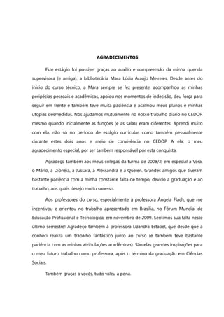 AGRADECIMENTOS

       Este estágio foi possível graças ao auxílio e compreensão da minha querida
supervisora (e amiga), a bibliotecária Mara Lúcia Araújo Meireles. Desde antes do
início do curso técnico, a Mara sempre se fez presente, acompanhou as minhas
peripécias pessoais e acadêmicas, apoiou nos momentos de indecisão, deu força para
seguir em frente e também teve muita paciência e acalmou meus planos e minhas
utopias desmedidas. Nos ajudamos mutuamente no nosso trabalho diário no CEDOP,
mesmo quando inicialmente as funções (e as salas) eram diferentes. Aprendi muito
com ela, não só no período de estágio curricular, como também pessoalmente
durante estes dois anos e meio de convivência no CEDOP. A ela, o meu
agradecimento especial, por ser também responsável por esta conquista.

       Agradeço também aos meus colegas da turma de 2008/2, em especial a Vera,
o Mário, a Dionéia, a Jussara, a Alessandra e a Quelen. Grandes amigos que tiveram
bastante paciência com a minha constante falta de tempo, devido a graduação e ao
trabalho, aos quais desejo muito sucesso.

       Aos professores do curso, especialmente à professora Ângela Flach, que me
incentivou e orientou no trabalho apresentado em Brasília, no Fórum Mundial de
Educação Profissional e Tecnológica, em novembro de 2009. Sentimos sua falta neste
último semestre! Agradeço também à professora Lizandra Estabel, que desde que a
conheci realiza um trabalho fantástico junto ao curso (e também teve bastante
paciência com as minhas atribulações acadêmicas). São elas grandes inspirações para
o meu futuro trabalho como professora, após o término da graduação em Ciências
Sociais.

       Também graças a vocês, tudo valeu a pena.
 