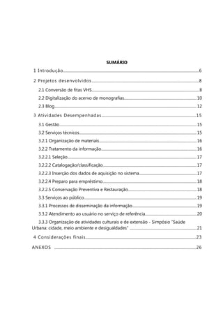 SUMÁRIO
 1 Introdução........................................................................................................................................... 6

 2 Projetos desenvolvidos ..............................................................................................................8

     2.1 Conversão de fitas VHS..............................................................................................................8
     2.2 Digitalização do acervo de monografias..........................................................................10
     2.3 Blog.................................................................................................................................................. 12

 3 Atividades Desempenhadas.................................................................................................15

     3.1 Gestão............................................................................................................................................. 15
     3.2 Serviços técnicos........................................................................................................................15
     3.2.1 Organização de materiais....................................................................................................16
     3.2.2 Tratamento da informação..................................................................................................16
     3.2.2.1 Seleção.................................................................................................................................... 17
     3.2.2.2 Catalogação/classificação................................................................................................17
     3.2.2.3 Inserção dos dados de aquisição no sistema...........................................................17
     3.2.2.4 Preparo para empréstimo................................................................................................18
     3.2.2.5 Conservação Preventiva e Restauração......................................................................18
     3.3 Serviços ao público....................................................................................................................19
     3.3.1 Processos de disseminação da informação..................................................................19
     3.3.2 Atendimento ao usuário no serviço de referência.....................................................20
   3.3.3 Organização de atividades culturais e de extensão - Simpósio “Saúde
Urbana: cidade, meio ambiente e desigualdades” .....................................................................21

 4 Considerações finais.................................................................................................................23

ANEXOS ................................................................................................................................................. 26
 