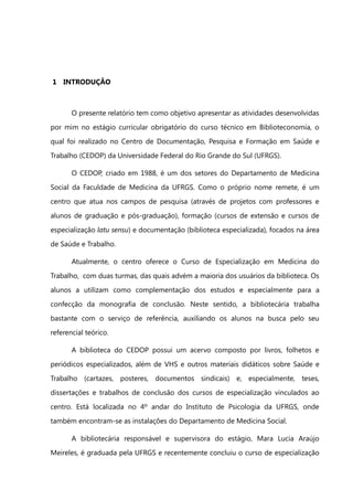 1 INTRODUÇÃO



       O presente relatório tem como objetivo apresentar as atividades desenvolvidas
por mim no estágio curricular obrigatório do curso técnico em Biblioteconomia, o
qual foi realizado no Centro de Documentação, Pesquisa e Formação em Saúde e
Trabalho (CEDOP) da Universidade Federal do Rio Grande do Sul (UFRGS).

       O CEDOP, criado em 1988, é um dos setores do Departamento de Medicina
Social da Faculdade de Medicina da UFRGS. Como o próprio nome remete, é um
centro que atua nos campos de pesquisa (através de projetos com professores e
alunos de graduação e pós-graduação), formação (cursos de extensão e cursos de
especialização latu sensu) e documentação (biblioteca especializada), focados na área
de Saúde e Trabalho.

       Atualmente, o centro oferece o Curso de Especialização em Medicina do
Trabalho, com duas turmas, das quais advém a maioria dos usuários da biblioteca. Os
alunos a utilizam como complementação dos estudos e especialmente para a
confecção da monografia de conclusão. Neste sentido, a bibliotecária trabalha
bastante com o serviço de referência, auxiliando os alunos na busca pelo seu
referencial teórico.

       A biblioteca do CEDOP possui um acervo composto por livros, folhetos e
periódicos especializados, além de VHS e outros materiais didáticos sobre Saúde e
Trabalho (cartazes, posteres, documentos sindicais) e, especialmente, teses,
dissertações e trabalhos de conclusão dos cursos de especialização vinculados ao
centro. Está localizada no 4º andar do Instituto de Psicologia da UFRGS, onde
também encontram-se as instalações do Departamento de Medicina Social.

       A bibliotecária responsável e supervisora do estágio, Mara Lucia Araújo
Meireles, é graduada pela UFRGS e recentemente concluiu o curso de especialização
 