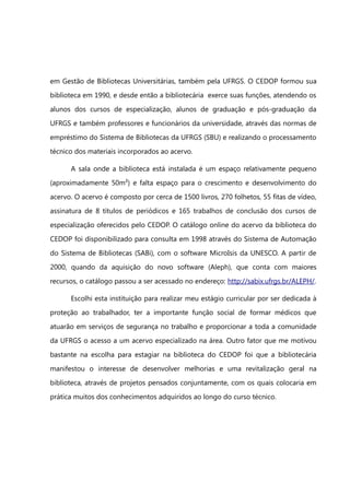 em Gestão de Bibliotecas Universitárias, também pela UFRGS. O CEDOP formou sua
biblioteca em 1990, e desde então a bibliotecária exerce suas funções, atendendo os
alunos dos cursos de especialização, alunos de graduação e pós-graduação da
UFRGS e também professores e funcionários da universidade, através das normas de
empréstimo do Sistema de Bibliotecas da UFRGS (SBU) e realizando o processamento
técnico dos materiais incorporados ao acervo.

      A sala onde a biblioteca está instalada é um espaço relativamente pequeno
(aproximadamente 50m²) e falta espaço para o crescimento e desenvolvimento do
acervo. O acervo é composto por cerca de 1500 livros, 270 folhetos, 55 fitas de vídeo,
assinatura de 8 títulos de periódicos e 165 trabalhos de conclusão dos cursos de
especialização oferecidos pelo CEDOP. O catálogo online do acervo da biblioteca do
CEDOP foi disponibilizado para consulta em 1998 através do Sistema de Automação
do Sistema de Bibliotecas (SABi), com o software MicroIsis da UNESCO. A partir de
2000, quando da aquisição do novo software (Aleph), que conta com maiores
recursos, o catálogo passou a ser acessado no endereço: http://sabix.ufrgs.br/ALEPH/.

      Escolhi esta instituição para realizar meu estágio curricular por ser dedicada à
proteção ao trabalhador, ter a importante função social de formar médicos que
atuarão em serviços de segurança no trabalho e proporcionar a toda a comunidade
da UFRGS o acesso a um acervo especializado na área. Outro fator que me motivou
bastante na escolha para estagiar na biblioteca do CEDOP foi que a bibliotecária
manifestou o interesse de desenvolver melhorias e uma revitalização geral na
biblioteca, através de projetos pensados conjuntamente, com os quais colocaria em
prática muitos dos conhecimentos adquiridos ao longo do curso técnico.
 