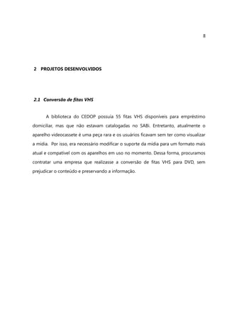 8




2 PROJETOS DESENVOLVIDOS




2.1 Conversão de fitas VHS


      A biblioteca do CEDOP possuía 55 fitas VHS disponíveis para empréstimo
domiciliar, mas que não estavam catalogadas no SABi. Entretanto, atualmente o
aparelho videocassete é uma peça rara e os usuários ficavam sem ter como visualizar
a mídia. Por isso, era necessário modificar o suporte da mídia para um formato mais
atual e compatível com os aparelhos em uso no momento. Dessa forma, procuramos
contratar uma empresa que realizasse a conversão de fitas VHS para DVD, sem
prejudicar o conteúdo e preservando a informação.
 