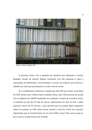 9




   Figura 1: Acervo de fitas VHS




       O processo iniciou com a pesquisa de empresas que realizavam o serviço
desejado, através da internet. Realizei orçamento com três empresas e, após a
autorização da bibliotecária, encomendamos o serviço da empresa que fornecia o
trabalho do modo que precisávamos e o valor mais em conta.

       Eu e a bibliotecária realizamos a seleção das fitas VHS que seriam convertidas
em DVD, tendo como critérios: boas condições físicas, valor informacional de acordo
com os objetivos do CEDOP, atualização do conteúdo e número de consultas. Assim,
o resultado foi que das 55 fitas do acervo, selecionamos 36. Das 36 fitas, 5 delas
possuíam menos de 20 minutos, o que permitia que se juntasse alguns pequenos
vídeos em apenas um DVD. Dessa forma, tivemos o caso de 3 fitas com assuntos
relacionados que se transformaram em um único DVD e mais 2 fitas com as quais se
fez o mesmo. O saldo final foi de 33 DVDs.
 