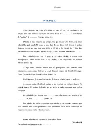 Empresa
Página3 de 11
Escola Básica e Secundária de ……………
INTRODUÇÃO
Neste presente ano letivo (2013/14), no meu 12º ano de escolaridade, fui
estagiar para uma empresa cujo nome em termos fiscais é “ …………..” e em termos
de “negócio” é ………….. (logotipo anexo A).
Durante o meu percurso de estágio, tive que realizar 300 horas, que foram
subdivididas pelo natal (50 horas) e pelo final do ano letivo (250 horas). O estágio
decorreu durante os dias úteis, das 9:00h às 12:30h e das 14:00h às 17:30h. Tive
como orientadora de estágio a gerente da loja e como monitora a formadora ………
Este estabelecimento tem 8 anos, e foi criado devido à gerente estar
desempregada, então decidiu criar a loja devido à sua experiência em relações
públicas (anexo B).
A loja vende variadas marcas não só portuguesas, mas também como
estrangeiras, assim como, lollipops e Axel (França) (anexo C), Castelbel(Portugal-
Porto) (anexo D), Pepe Jeans (Londres) (anexo E).
O público-alvo deste estabelecimento destina-se principalmente a senhoras.
A empresa acima identificada dedica-se ao comércio de perfumes (anexo F),
bijuteria (anexo G), artigos dedicadas ao lar, lenços e malas. A marca usual na loja
élollipops.
O estabelecimento situa-se em ……….., uma vila pertencente ao distrito de
…………., na Rua ……………… (anexo H).
Em relação às minhas expetativas em relação a este estágio, esperava que
tudo corresse bem e sem problemas e que aprendesse coisas novas e úteis que me
preparassem para a minha vida ativa futura.
O meu relatório está estruturado da seguinte forma:
 
