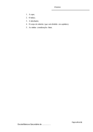 Empresa
Página4 de 11
Escola Básica e Secundária de ……………
1. A capa;
2. O índice;
3. A introdução;
4. O corpo do relatório (que será dividido em capítulos);
5. As minhas considerações finais.
 