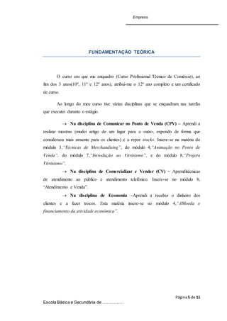 Empresa
Página5 de 11
Escola Básica e Secundária de ……………
FUNDAMENTAÇÃO TEÓRICA
O curso em que me enquadro (Curso Profissional Técnico de Comércio), ao
fim dos 3 anos(10º, 11º e 12º anos), atribui-me o 12º ano completo e um certificado
de curso.
Ao longo do meu curso tive várias disciplinas que se enquadram nas tarefas
que executei durante o estágio.
 Na disciplina de Comunicar no Ponto de Venda (CPV) – Aprendi a
realizar mostras (mudei artigo de um lugar para o outro, expondo de forma que
considerava mais atraente para os clientes) e a repor stocks. Insere-se na matéria do
módulo 3,“Técnicas de Merchandising”, do módulo 4,“Animação no Ponto de
Venda”, do módulo 7,“Introdução ao Vitrinismo”, e do módulo 8,“Projeto
Vitrinismo”.
 Na disciplina de Comercializar e Vender (CV) – Aprenditécnicas
de atendimento ao público e atendimento telefónico. Insere-se no módulo 8,
“Atendimento e Venda”.
 Na disciplina de Economia –Aprendi a receber o dinheiro dos
clientes e a fazer trocos. Esta matéria insere-se no módulo 4,“AMoeda e
financiamento da atividade económica”.
 