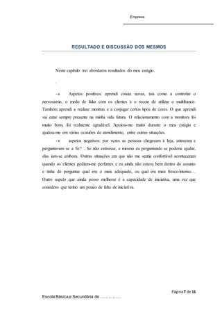 Empresa
Página7 de 11
Escola Básica e Secundária de ……………
RESULTADO E DISCUSSÃO DOS MESMOS
Neste capítulo irei abordaros resultados do meu estágio.
.
 Aspetos positivos: aprendi coisas novas, tais como a controlar o
nervosismo, o medo de falar com os clientes e o receio de utilizar o multibanco.
Também aprendi a realizar montras e a conjugar certos tipos de cores. O que aprendi
vai estar sempre presente na minha vida futura. O relacionamento com a monitora foi
muito bom, foi realmente agradável. Apoiou-me muito durante o meu estágio e
ajudou-me em várias ocasiões de atendimento, entre outras situações.
 aspetos negativos: por vezes as pessoas chegavam à loja, entravam e
perguntavam se a Sr.ª . Se não estivesse, e mesmo eu perguntando se poderia ajudar,
elas iam-se embora. Outras situações em que não me sentia confortável aconteceram
quando os clientes pediam-me perfumes e eu ainda não estava bem dentro do assunto
e tinha de perguntar qual era o mais adequado, ou qual era mais fresco/intenso…
Outro aspeto que ainda posso melhorar é a capacidade de iniciativa, uma vez que
considero que tenho um pouco de falta de iniciativa.
 
