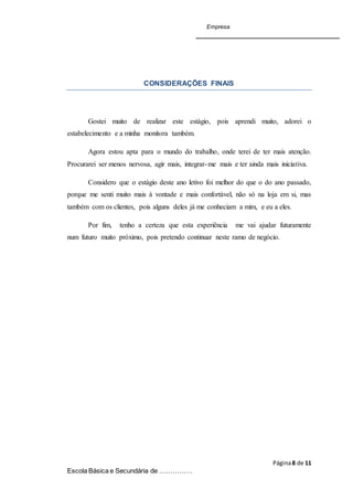 Empresa
Página8 de 11
Escola Básica e Secundária de ……………
CONSIDERAÇÕES FINAIS
Gostei muito de realizar este estágio, pois aprendi muito, adorei o
estabelecimento e a minha monitora também.
Agora estou apta para o mundo do trabalho, onde terei de ter mais atenção.
Procurarei ser menos nervosa, agir mais, integrar-me mais e ter ainda mais iniciativa.
Considero que o estágio deste ano letivo foi melhor do que o do ano passado,
porque me senti muito mais à vontade e mais confortável, não só na loja em si, mas
também com os clientes, pois alguns deles já me conheciam a mim, e eu a eles.
Por fim, tenho a certeza que esta experiência me vai ajudar futuramente
num futuro muito próximo, pois pretendo continuar neste ramo de negócio.
 