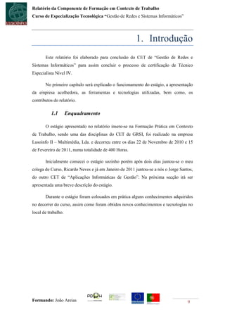 Relatório da Componente de Formação em Contexto de Trabalho
Curso de Especialização Tecnológica “Gestão de Redes e Sistemas Informáticos”




                                                       1. Introdução
       Este relatório foi elaborado para conclusão do CET de “Gestão de Redes e
Sistemas Informáticos” para assim concluir o processo de certificação de Técnico
Especialista Nível IV.

       No primeiro capítulo será explicado o funcionamento do estágio, a apresentação
da empresa acolhedora, as ferramentas e tecnologias utilizadas, bem como, os
contributos do relatório.

          1.1        Enquadramento

       O estágio apresentado no relatório insere-se na Formação Prática em Contexto
de Trabalho, sendo uma das disciplinas do CET de GRSI, foi realizado na empresa
Lusoinfo II – Multimédia, Lda. e decorreu entre os dias 22 de Novembro de 2010 e 15
de Fevereiro de 2011, numa totalidade de 400 Horas.

       Inicialmente comecei o estágio sozinho porém após dois dias juntou-se o meu
colega de Curso, Ricardo Neves e já em Janeiro de 2011 juntou-se a nós o Jorge Santos,
do outro CET de “Aplicações Informáticas de Gestão”. Na próxima secção irá ser
apresentada uma breve descrição do estágio.

       Durante o estágio foram colocados em prática alguns conhecimentos adquiridos
no decorrer do curso, assim como foram obtidos novos conhecimentos e tecnologias no
local de trabalho.




Formando: João Areias                                                              9
 