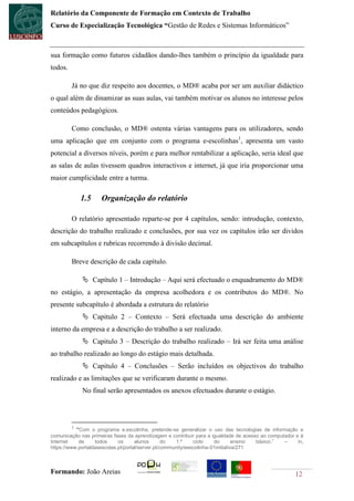 Relatório da Componente de Formação em Contexto de Trabalho
Curso de Especialização Tecnológica “Gestão de Redes e Sistemas Informáticos”



sua formação como futuros cidadãos dando-lhes também o princípio da igualdade para
todos.

         Já no que diz respeito aos docentes, o MD® acaba por ser um auxiliar didáctico
o qual além de dinamizar as suas aulas, vai também motivar os alunos no interesse pelos
conteúdos pedagógicos.

         Como conclusão, o MD® ostenta várias vantagens para os utilizadores, sendo
uma aplicação que em conjunto com o programa e-escolinhas1, apresenta um vasto
potencial a diversos níveis, porém e para melhor rentabilizar a aplicação, seria ideal que
as salas de aulas tivessem quadros interactivos e internet, já que iria proporcionar uma
maior cumplicidade entre a turma.

             1.5     Organização do relatório

         O relatório apresentado reparte-se por 4 capítulos, sendo: introdução, contexto,
descrição do trabalho realizado e conclusões, por sua vez os capítulos irão ser dividos
em subcapítulos e rubricas recorrendo à divisão decimal.

         Breve descrição de cada capítulo.

              Capítulo 1 – Introdução – Aqui será efectuado o enquadramento do MD®
no estágio, a apresentação da empresa acolhedora e os contributos do MD®. No
presente subcapítulo é abordada a estrutura do relatório
              Capitulo 2 – Contexto – Será efectuada uma descrição do ambiente
interno da empresa e a descrição do trabalho a ser realizado.
              Capitulo 3 – Descrição do trabalho realizado – Irá ser feita uma análise
ao trabalho realizado ao longo do estágio mais detalhada.
              Capitulo 4 – Conclusões – Serão incluídos os objectivos do trabalho
realizado e as limitações que se verificaram durante o mesmo.
             No final serão apresentados os anexos efectuados durante o estágio.




         1
           “Com o programa e.escolinha, pretende-se generalizar o uso das tecnologias de informação e
comunicação nas primeiras fases da aprendizagem e contribuir para a igualdade de acesso ao computador e à
Internet    de     todos     os      alunos       do   1.º    ciclo    do        ensino básico.” –     in,
https://www.portaldasescolas.pt/portal/server.pt/community/eescolinha-01initiativa/271



Formando: João Areias                                                                                 12
 