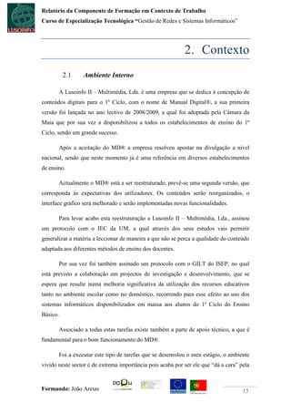 Relatório da Componente de Formação em Contexto de Trabalho
Curso de Especialização Tecnológica “Gestão de Redes e Sistemas Informáticos”




                                                            2. Contexto
          2.1    Ambiente Interno

       A Lusoinfo II – Multimédia, Lda. é uma empresa que se dedica à concepção de
conteúdos digitais para o 1º Ciclo, com o nome de Manual Digital®, a sua primeira
versão foi lançada no ano lectivo de 2008/2009, a qual foi adoptada pela Câmara da
Maia que por sua vez a disponibilizou a todos os estabelecimentos de ensino do 1º
Ciclo, sendo um grande sucesso.

       Após a aceitação do MD® a empresa resolveu apostar na divulgação a nível
nacional, sendo que neste momento já é uma referência em diversos estabelecimentos
de ensino.

       Actualmente o MD® está a ser reestruturado, prevê-se uma segunda versão, que
corresponda às expectativas dos utilizadores. Os conteúdos serão reorganizados, o
interface gráfico será melhorado e serão implementadas novas funcionalidades.

       Para levar acabo esta reestruturação a Lusoinfo II – Multimédia, Lda., assinou
um protocolo com o IEC da UM, a qual através dos seus estudos vais permitir
generalizar a matéria a leccionar de maneira a que não se perca a qualidade do conteúdo
adaptada aos diferentes métodos de ensino dos docentes.

       Por sua vez foi também assinado um protocolo com o GILT do ISEP, no qual
está previsto a colaboração em projectos de investigação e desenvolvimento, que se
espera que resulte numa melhoria significativa da utilização dos recursos educativos
tanto no ambiente escolar como no doméstico, recorrendo para esse efeito ao uso dos
sistemas informáticos disponibilizados em massa aos alunos do 1º Ciclo do Ensino
Básico.

       Associado a todas estas tarefas existe também a parte de apoio técnico, a que é
fundamental para o bom funcionamento do MD®.

       Foi a executar este tipo de tarefas que se desenrolou o meu estágio, o ambiente
vivido neste sector é de extrema importância pois acaba por ser ele que “dá a cara” pela



Formando: João Areias                                                                13
 