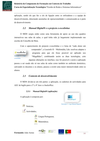 Relatório da Componente de Formação em Contexto de Trabalho
Curso de Especialização Tecnológica “Gestão de Redes e Sistemas Informáticos”



aplicação, sendo ele que faz o elo de ligação entre os utilizadores e a equipa de
desenvolvimento, detectando anomalias de operacionalidade e comunicando-as à parte
de desenvolvimento.

              2.2       Manual Digital® e o projecto e-escolinhas

          O MD® surgiu então como uma ferramenta de apoio ao uso dos quadros
interactivos nas salas de aulas, o qual tinha sido já largamente implementado nas
escolas do Concelho da Maia.

          Com o aparecimento do projecto e-escolinhas e o lema de “cada aluno um
                              computador”, a Lusoinfo II – Multimédia, Lda. resolveu adaptar o
                               programa para que ele fosse possível ser aplicado nos
Ilustração 4 - Logo
                              “Magalhães”, combinando assim as duas tecnologias, com
e-escolinha
                         algumas alterações no interface, isso foi possível e assim a aplicação
passou a ser usada não só nas salas de aulas como também no ambiente doméstico,
cativando os docentes e os alunos, passou a existir uma maior interactividade entre os
alunos.

              2.3       Contexto de desenvolvimento

          O MD® divide-se em três partes: a aplicação, os cadernos de actividades para
AEC de Inglês para o 3º e 4º Ano e o backoffice.


                      2.3.1    Manual Digital® (aplicação)

          A aplicação é composta por:


                                                                 Ilustração 5 - Logo Manual Digital®
                      Noticias;

                      Actividades;

                                     Língua Portuguesa;

                                     Matemática;




Formando: João Areias                                                                                  14
 