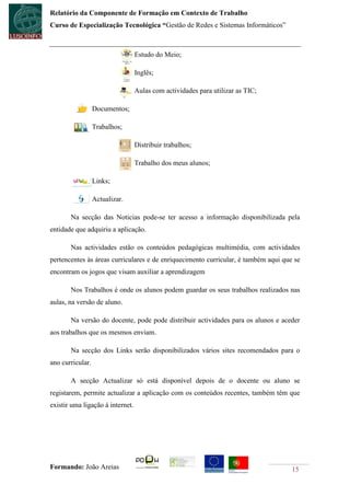 Relatório da Componente de Formação em Contexto de Trabalho
Curso de Especialização Tecnológica “Gestão de Redes e Sistemas Informáticos”



                                   Estudo do Meio;

                                   Inglês;

                                   Aulas com actividades para utilizar as TIC;

                  Documentos;

                  Trabalhos;

                                   Distribuir trabalhos;

                                   Trabalho dos meus alunos;

                  Links;

                  Actualizar.

       Na secção das Noticias pode-se ter acesso a informação disponibilizada pela
entidade que adquiriu a aplicação.

       Nas actividades estão os conteúdos pedagógicas multimédia, com actividades
pertencentes às áreas curriculares e de enriquecimento curricular, é também aqui que se
encontram os jogos que visam auxiliar a aprendizagem

       Nos Trabalhos é onde os alunos podem guardar os seus trabalhos realizados nas
aulas, na versão de aluno.

       Na versão do docente, pode pode distribuir actividades para os alunos e aceder
aos trabalhos que os mesmos enviam.

       Na secção dos Links serão disponibilizados vários sites recomendados para o
ano curricular.

       A secção Actualizar só está disponível depois de o docente ou aluno se
registarem, permite actualizar a aplicação com os conteúdos recentes, também têm que
existir uma ligação à internet.




Formando: João Areias                                                               15
 