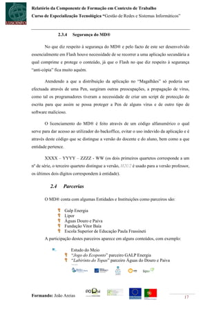 Relatório da Componente de Formação em Contexto de Trabalho
Curso de Especialização Tecnológica “Gestão de Redes e Sistemas Informáticos”



                2.3.4    Segurança do MD®

       No que diz respeito à segurança do MD® e pelo facto de este ser desenvolvido
essencialmente em Flash houve necessidade de se recorrer a uma aplicação secundária a
qual comprime e protege o conteúdo, já que o Flash no que diz respeito à segurança
“anti-cópia” fica muito aquém.

       Atendendo a que a distribuição da aplicação no “Magalhães” só poderia ser
efectuada através de uma Pen, surgiram outras preocupações, a propagação de vírus,
como tal os programadores tiveram a necessidade de criar um script de protecção de
escrita para que assim se possa proteger a Pen de alguns vírus e de outro tipo de
software malicioso.

       O licenciamento do MD® é feito através de um código alfanumérico o qual
serve para dar acesso ao utilizador do backoffice, evitar o uso indevido da aplicação e é
através deste código que se distingue a versão do docente e do aluno, bem como a que
entidade pertence.

       XXXX – YYYY – ZZZZ - WW (os dois primeiros quartetos corresponde a um
nº de série, o terceiro quarteto distingue a versão, H2U2 é usado para a versão professor,
os últimos dois dígitos correspondem à entidade).

          2.4     Parcerias

       O MD® conta com algumas Entidades e Instituições como parceiros são:

                     Galp Energia
                     Lipor
                     Águas Douro e Paiva
                     Fundação Vitor Baía
                     Escola Superior de Educação Paula Frassineti
       A participação destes parceiros aparece em alguns conteúdos, com exemplo:

                        Estudo do Meio
                        “Jogo do Ecoponto” parceiro GALP Energia
                        “Labirinto do Topas” parceiro Águas do Douro e Paiva




Formando: João Areias                                                                  17
 