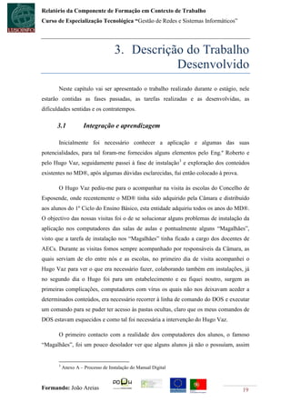 Relatório da Componente de Formação em Contexto de Trabalho
Curso de Especialização Tecnológica “Gestão de Redes e Sistemas Informáticos”




                                    3. Descrição do Trabalho
                                               Desenvolvido
       Neste capítulo vai ser apresentado o trabalho realizado durante o estágio, nele
estarão contidas as fases passadas, as tarefas realizadas e as desenvolvidas, as
dificuldades sentidas e os contratempos.

      3.1            Integração e aprendizagem

       Inicialmente foi necessário conhecer a aplicação e algumas das suas
potencialidades, para tal foram-me fornecidos alguns elementos pelo Eng.º Roberto e
pelo Hugo Vaz, seguidamente passei à fase de instalação3 e exploração dos conteúdos
existentes no MD®, após algumas dúvidas esclarecidas, fui então colocado à prova.

       O Hugo Vaz pediu-me para o acompanhar na visita às escolas do Concelho de
Esposende, onde recentemente o MD® tinha sido adquirido pela Câmara e distribuído
aos alunos do 1º Ciclo do Ensino Básico, esta entidade adquiriu todos os anos do MD®.
O objectivo das nossas visitas foi o de se solucionar alguns problemas de instalação da
aplicação nos computadores das salas de aulas e pontualmente alguns “Magalhães”,
visto que a tarefa de instalação nos “Magalhães” tinha ficado a cargo dos docentes de
AECs. Durante as visitas fomos sempre acompanhado por responsáveis da Câmara, as
quais serviam de elo entre nós e as escolas, no primeiro dia de visita acompanhei o
Hugo Vaz para ver o que era necessário fazer, colaborando também em instalações, já
no segundo dia o Hugo foi para um estabelecimento e eu fiquei noutro, surgem as
primeiras complicações, computadores com vírus os quais não nos deixavam aceder a
determinados conteúdos, era necessário recorrer à linha de comando do DOS e executar
um comando para se puder ter acesso às pastas ocultas, claro que os meus comandos de
DOS estavam esquecidos e como tal foi necessária a intervenção do Hugo Vaz.

       O primeiro contacto com a realidade dos computadores dos alunos, o famoso
“Magalhães”, foi um pouco desolador ver que alguns alunos já não o possuíam, assim


       3
           Anexo A – Processo de Instalação do Manual Digital



Formando: João Areias                                                               19
 