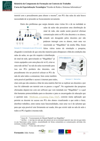 Relatório da Componente de Formação em Contexto de Trabalho
Curso de Especialização Tecnológica “Gestão de Redes e Sistemas Informáticos”



tutorial com o procedimento para alterar o mesmo4, nos PCs das salas de aula houve
necessidade de se proceder ao licenciamento novamente.

          Outro dos problemas que surgiu durante estas visitas foi o de na realidade as
                                                    salas de aulas não possuírem uma distribuição de
                                                    sinal de rede, não sendo assim possível efectuar
                                                    comunicação entre os PCs dos docentes e os alunos,
                                                    criando um desagrado pelos docentes por não
                                                    poderem interagir com os alunos, mais uma vez
                                                    recorrendo ao “Magalhães” da minha filha, foram
Ilustração 10 - Estruturação de uma LAN na escola   feitos vários testes de simulação e pesquisa,
chegando à conclusão de que uma das maneiras para ultrapassar a falta de condições das
salas de aulas, no que diz respeito à distribuição
do sinal de rede, aproveitando os “Magalhães” já
virem equipados com uma placa de wi-fi, criar-se
uma rede ad-hoc5 na sala de aulas recorrendo para
isso aos PCs portáteis dos docentes, este
procedimento iria ser possível colocar os PCs da
sala de aula todos a comunicar, bem como também
seria possível partilhar o acesso à internet para todos,                      Ilustração 11 – Rede ad hoc

claro está que não estamos a falar de uma matéria fácil de se explicar aos docentes e por
isso foi elaborado um tutorial com os passos a seguir6. No seguimento das pesquisas
efectuadas deparei-me com um software que vem instalado nos “Magalhães” e o qual
têm bastantes potencialidades para os docentes e para os encarregados de educação que
o queiram usar, “Mythware e-Learning Class V6.0”, consiste numa aplicação que
permite ao docente ter acesso aos PCs dos alunos visualizando o que estão a fazer,
distribuir trabalhos, entre outras mais funcionalidades, mais uma vez é de salientar que
para que seja possível esta ferramenta ser usada, têm que existir rede na sala de aula e
todos os PCs ligados à mesma rede.


          4
           Anexo B – “Licenciamento do Manual Digital® nos Magalhães”
          5
           Ad-Hoc – é um tipo de rede que não possui um nó ou terminal especial, mas sim em que todos
os pcs funcionam como routers, encaminhando de forma comunitária as comunicações advindas dos
terminais vizinhos.(Wikipédia)
         6
           Anexo C – “Criar uma rede ad hoc”



Formando: João Areias                                                                                       21
 
