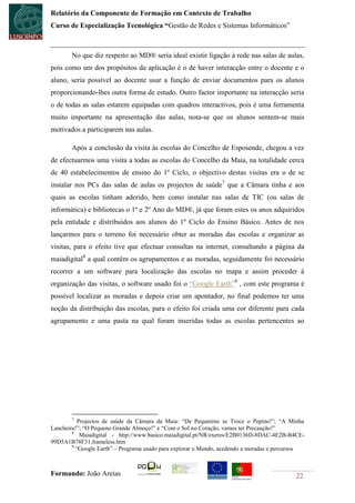 Relatório da Componente de Formação em Contexto de Trabalho
Curso de Especialização Tecnológica “Gestão de Redes e Sistemas Informáticos”



       No que diz respeito ao MD® seria ideal existir ligação à rede nas salas de aulas,
pois como um dos propósitos da aplicação é o de haver interacção entre o docente e o
aluno, seria possível ao docente usar a função de enviar documentos para os alunos
proporcionando-lhes outra forma de estudo. Outro factor importante na interacção seria
o de todas as salas estarem equipadas com quadros interactivos, pois é uma ferramenta
muito importante na apresentação das aulas, nota-se que os alunos sentem-se mais
motivados a participarem nas aulas.

       Após a conclusão da visita às escolas do Concelho de Esposende, chegou a vez
de efectuarmos uma visita a todas as escolas do Concelho da Maia, na totalidade cerca
de 40 estabelecimentos de ensino do 1º Ciclo, o objectivo destas visitas era o de se
instalar nos PCs das salas de aulas os projectos de saúde7 que a Câmara tinha e aos
quais as escolas tinham aderido, bem como instalar nas salas de TIC (ou salas de
informática) e bibliotecas o 1º e 2º Ano do MD®, já que foram estes os anos adquiridos
pela entidade e distribuídos aos alunos do 1º Ciclo do Ensino Básico. Antes de nos
lançarmos para o terreno foi necessário obter as moradas das escolas e organizar as
visitas, para o efeito tive que efectuar consultas na internet, consultando a página da
maiadigital8 a qual contêm os agrupamentos e as moradas, seguidamente foi necessário
recorrer a um software para localização das escolas no mapa e assim proceder à
organização das visitas, o software usado foi o “Google Earth”9 , com este programa é
possível localizar as moradas e depois criar um apontador, no final podemos ter uma
noção da distribuição das escolas, para o efeito foi criada uma cor diferente para cada
agrupamento e uma pasta na qual foram inseridas todas as escolas pertencentes ao




       7
           Projectos de saúde da Câmara da Maia: “De Pequenino se Troce o Pepino!”; “A Minha
Lancheira!”; “O Pequeno Grande Almoço!” e “Com o Sol no Coração, vamos ter Precaução!”
        8
            Maiadigital - http://www.basico.maiadigital.pt/NR/exeres/E2B0136D-8DAC-4E2B-B4CE-
99D5A1B78F31,frameless.htm
        9
          “Google Earth” – Programa usado para explorar o Mundo, acedendo a moradas e percursos



Formando: João Areias                                                                      22
 