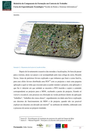 Relatório da Componente de Formação em Contexto de Trabalho
Curso de Especialização Tecnológica “Gestão de Redes e Sistemas Informáticos”



mesmo.




Ilustração 12 - Planeamento das Escolas do Concelho da Maia


          Depois do levantamento exaustivo das moradas e localizações, foi hora de passar
para o terreno, desta vez passei a ser acompanhado pelo meu colega de curso, Ricardo
Neves. Antes de partirmos foi-nos explicado o que tinhamos que fazer e como fazê-lo,
para esse efeito foi-nos distribuida uma PEN10 com os projectos e mais uma pequena
aplicação a qual se tinha que executar para se poder instalar o projecto, esta aplicação o
que faz é: detectar em que unidade se encontra a PEN inserida e copiar o conteúdo
correspondente ao projecto para o MD®, ocultando a pastas do projecto, ficando só
visível o excutável, este processo era efectuado na versão professor dentro da aplicação
“trabalhos”, “trabalhos dos meus alunos”, seguidamente era dada uma breve explicação
aos docentes do funcionamento do MD® e do projecto, quando não era possível
explicar aos docentes era deixado um tutorial11 no ambiente de trabalho, elaborado com
o processo de acesso ao projecto instalado.




          10
               Anexo D – Procedimentos de instalação dos projectos de saúde da Câmara da Maia
          11
               Anexo E – “Manual Digital® - Nota para a (o) docente sobre projecto de saúde”



Formando: João Areias                                                                           23
 