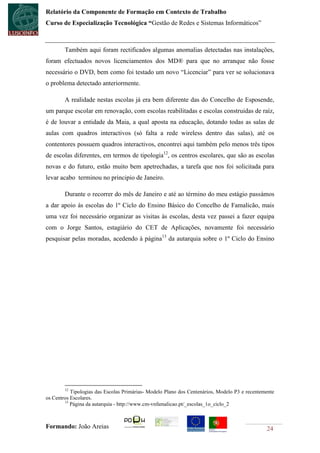 Relatório da Componente de Formação em Contexto de Trabalho
Curso de Especialização Tecnológica “Gestão de Redes e Sistemas Informáticos”



        Também aqui foram rectificados algumas anomalias detectadas nas instalações,
foram efectuados novos licenciamentos dos MD® para que no arranque não fosse
necessário o DVD, bem como foi testado um novo “Licenciar” para ver se solucionava
o problema detectado anteriormente.

        A realidade nestas escolas já era bem diferente das do Concelho de Esposende,
um parque escolar em renovação, com escolas reabilitadas e escolas construidas de raíz,
é de louvar a entidade da Maia, a qual aposta na educação, dotando todas as salas de
aulas com quadros interactivos (só falta a rede wireless dentro das salas), até os
contentores possuem quadros interactivos, encontrei aqui também pelo menos três tipos
de escolas diferentes, em termos de tipologia12, os centros escolares, que são as escolas
novas e do futuro, estão muito bem apetrechadas, a tarefa que nos foi solicitada para
levar acabo terminou no principio de Janeiro.

        Durante o recorrer do mês de Janeiro e até ao término do meu estágio passámos
a dar apoio às escolas do 1º Ciclo do Ensino Básico do Concelho de Famalicão, mais
uma vez foi necessário organizar as visitas às escolas, desta vez passei a fazer equipa
com o Jorge Santos, estagiário do CET de Aplicações, novamente foi necessário
pesquisar pelas moradas, acedendo à página13 da autarquia sobre o 1º Ciclo do Ensino




        12
           Tipologias das Escolas Primárias- Modelo Plano dos Centenários, Modelo P3 e recentemente
os Centros Escolares.
        13
           Página da autarquia - http://www.cm-vnfamalicao.pt/_escolas_1o_ciclo_2



Formando: João Areias                                                                          24
 