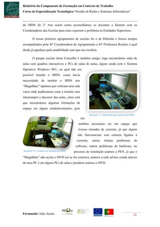 Relatório da Componente de Formação em Contexto de Trabalho
Curso de Especialização Tecnológica “Gestão de Redes e Sistemas Informáticos”



do MD® do 2º Ano assim como aconselhámos os docentes a falarem com os
Coordenadores das Escolas para estes exporem o problema às Entidades Superiores.

         O nosso primeiro agrupamento de escolas foi o de Ribeirão e fomos sempre
acompanhados pela Srª Coordenadora do Agrupamento a Srª Professora Rosário á qual
desde já agardeço pela amabilidade com que nos recebeu.

         O parque escolar deste Concelho é também antigo, logo encontrámos salas de
aulas sem quadros interactivos e PCs de salas de aulas, alguns ainda com o Sistema
Operativo Windows 98©, no qual não era
possível instalar o MD®, como havia
necessidade de instalar o MD® nos
“Magalhães” optámos por solicitar uma sala
vazia onde pudéssemos estar a instalar sem
interromper o decorrer das aulas, claro está
que encontrámos algumas limitações de
espaço em alguns estabelecimentos, pois
                                                               Ilustração 15 - Gabinete de apoio para instalar MD®
                                                      era
                                                    também necessário ser um espaço que
                                                    tivesse tomadas de corrente, já que alguns
                                                   não funcionavam sem estarem ligados à
                                                   corrente,      outros       tinham         problemas          de
                                                  software, outros problemas de hardware, no
Ilustração 14 - Condições de instalação do MD®
                                                 processo de instalação usámos a PEN, já que o
“Magalhães” não aceita o DVD (só se for externo), usámos a rede ad hoc criada através
do meu PC e em alguns PCs de salas e portáteis usámos o DVD.




Formando: João Areias                                                                                           26
 