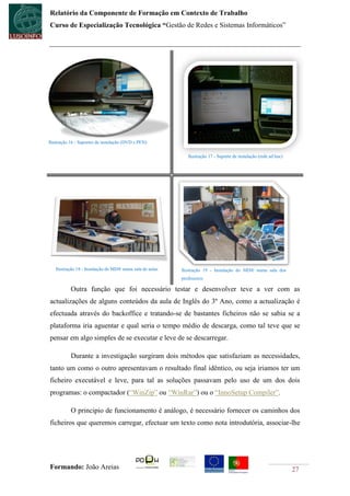 Relatório da Componente de Formação em Contexto de Trabalho
Curso de Especialização Tecnológica “Gestão de Redes e Sistemas Informáticos”




Ilustração 16 - Suportes de instalação (DVD e PEN)

                                                             Ilustração 17 - Suporte de instalação (rede ad hoc)




   Ilustração 18 - Instalação do MD® numa sala de aulas   Ilustração 19 - Instalação do MD® numa sala dos
                                                          professores

           Outra função que foi necessário testar e desenvolver teve a ver com as
actualizações de alguns conteúdos da aula de Inglês do 3º Ano, como a actualização é
efectuada através do backoffice e tratando-se de bastantes ficheiros não se sabia se a
plataforma iria aguentar e qual seria o tempo médio de descarga, como tal teve que se
pensar em algo simples de se executar e leve de se descarregar.

           Durante a investigação surgiram dois métodos que satisfaziam as necessidades,
tanto um como o outro apresentavam o resultado final idêntico, ou seja iriamos ter um
ficheiro executável e leve, para tal as soluções passavam pelo uso de um dos dois
programas: o compactador (“WinZip” ou “WinRar”) ou o “InnoSetup Compiler”.

           O principio de funcionamento é análogo, é necessário fornecer os caminhos dos
ficheiros que queremos carregar, efectuar um texto como nota introdutória, associar-lhe




Formando: João Areias                                                                                              27
 