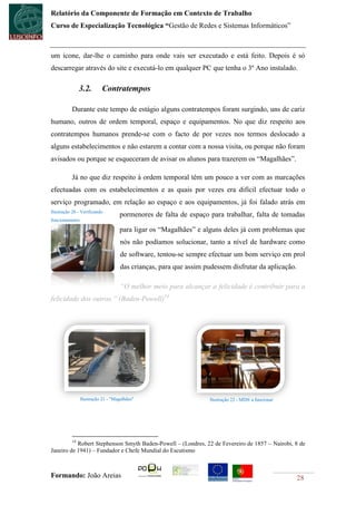 Relatório da Componente de Formação em Contexto de Trabalho
Curso de Especialização Tecnológica “Gestão de Redes e Sistemas Informáticos”



um ícone, dar-lhe o caminho para onde vais ser executado e está feito. Depois é só
descarregar através do site e executá-lo em qualquer PC que tenha o 3º Ano instalado.

                3.2.       Contratempos

           Durante este tempo de estágio alguns contratempos foram surgindo, uns de cariz
humano, outros de ordem temporal, espaço e equipamentos. No que diz respeito aos
contratempos humanos prende-se com o facto de por vezes nos termos deslocado a
alguns estabelecimentos e não estarem a contar com a nossa visita, ou porque não foram
avisados ou porque se esqueceram de avisar os alunos para trazerem os “Magalhães”.

           Já no que diz respeito à ordem temporal têm um pouco a ver com as marcações
efectuadas com os estabelecimentos e as quais por vezes era difícil efectuar todo o
serviço programado, em relação ao espaço e aos equipamentos, já foi falado atrás em
Ilustração 20 - Verificando
                                   pormenores de falta de espaço para trabalhar, falta de tomadas
funcionamento

                                   para ligar os “Magalhães” e alguns deles já com problemas que
                                    nós não podíamos solucionar, tanto a nível de hardware como
                                    de software, tentou-se sempre efectuar um bom serviço em prol
                                    das crianças, para que assim pudessem disfrutar da aplicação.

                                    “O melhor meio para alcançar a felicidade é contribuir para a
felicidade dos outros.” (Baden-Powell)14




                Ilustração 21 - "Magalhães"                        Ilustração 22 - MD® a funcionar




           14
           Robert Stephenson Smyth Baden-Powell – (Londres, 22 de Fevereiro de 1857 – Nairobi, 8 de
Janeiro de 1941) – Fundador e Chefe Mundial do Escutismo



Formando: João Areias                                                                                28
 
