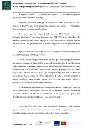 Relatório da Componente de Formação em Contexto de Trabalho
Curso de Especialização Tecnológica “Gestão de Redes e Sistemas Informáticos”



        À empresa Lusoinfo II – Multimédia, na pessoa do Dr. Carlos Moreira, por me
ter acolhido para a realização do estágio.

        Aos meus orientadores do estágio, Dr. Hélder Mota e Dr.ª Maria João, ao Eng.º
Roberto e Hugo Vaz pelo apoio e integração na equipe da Lusoinfo II – Multimédia,
Lda., assim como os restantes colaboradores.

        Aos meus colegas de estágio, Ricardo Neves do CET “Gestão de Redes e
Sistemas Informáticos” e ao Jorge Santos do curso CET “Aplicações Informáticas de
Gestão”, com os quais fiz equipa no apoio ao MD®, foram muitas visitas às diversas
escolas, muitos kms que percorremos e muitos “Magalhães” que nos passaram pelas
mãos.

        Agradeço também a todas as pessoas que de algum modo contribuíram para que
a concretização deste curso fosse possível.

        Por fim, gostaria de agradecer à minha família a qual me soube apoiar e motivar
para que eu conseguisse chegar ao fim do curso, foram muitos dias de sacrifícios para
todos e como tal gostaria de expressar aqui o meus sinceros agradecimentos aos meus
avós maternos, o meu avô com 92 anos e a minha avó com 88 são para mim uma fonte
inspiradora e lutadora, aos meus pais os quais sempre me apoiaram e me ajudaram no
dia-a-dia, do meu pai herdei os valores e princípios da vida, da minha mãe herdei o
espírito batalhador, ao meu irmão, cunhada e sobrinhos, aos meus sogros, cunhado e
cunhada, todos eles me souberam apoiar e dar força.

        À minha família mais directa eu gostaria de agradecer e dedicar-lhes este meu
curso, pois só graças à dedicação e força que eles me souberam transmitir foi possível
eu voltar a estudar ao fim de 20 anos, como tal para a minha esposa Cristina, para o meu
filho Paulo e para a minha filha Helena, o meu muito Obrigado.




        Todo o sacrifício serviu não só para a valorização profissional, como também
para a pessoal, é uma experiência de vida muito confortante e agradável, que o meu
exemplo sirva para outros e sirva também de incentivo para os meus filhos.




Formando: João Areias                                                                ii
 