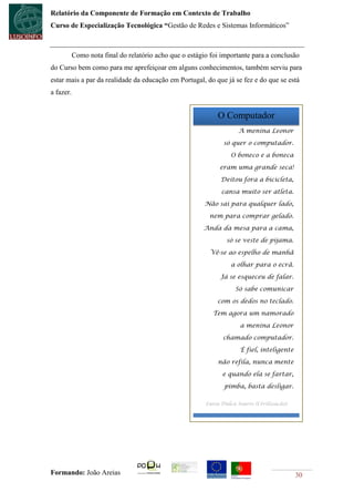 Relatório da Componente de Formação em Contexto de Trabalho
Curso de Especialização Tecnológica “Gestão de Redes e Sistemas Informáticos”



           Como nota final do relatório acho que o estágio foi importante para a conclusão
do Curso bem como para me aprefeiçoar em alguns conhecimentos, também serviu para
estar mais a par da realidade da educação em Portugal, do que já se fez e do que se está
a fazer.


                                                             O Computador
                                                                     A menina Leonor

                                                                só quer o computador.

                                                                  O boneco e a boneca

                                                              eram uma grande seca!

                                                              Deitou fora a bicicleta,

                                                               cansa muito ser atleta.

                                                         Não sai para qualquer lado,

                                                          nem para comprar gelado.

                                                        Anda da mesa para a cama,

                                                                 só se veste de pijama.

                                                           Vê-se ao espelho de manhã

                                                                  a olhar para o ecrã.

                                                              Já se esqueceu de falar.

                                                                    Só sabe comunicar

                                                             com os dedos no teclado.

                                                            Tem agora um namorado

                                                                      a menina Leonor

                                                               chamado computador.

                                                                      É fiel, inteligente

                                                             não refila, nunca mente

                                                               e quando ela se fartar,

                                                                pimba, basta desligar.

                                                         Luísa Dulca Soares (Civilização)




Formando: João Areias                                                                       30
 