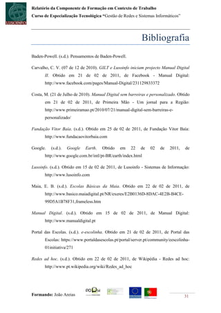 Relatório da Componente de Formação em Contexto de Trabalho
Curso de Especialização Tecnológica “Gestão de Redes e Sistemas Informáticos”




                                                           Bibliografia
Baden-Powell. (s.d.). Pensamentos de Baden-Powell.

Carvalho, C. V. (07 de 12 de 2010). GILT e Lusoinfo iniciam projecto Manual Digital
       II. Obtido em 21 de 02 de 2011, de Facebook - Manual Digital:
       http://www.facebook.com/pages/Manual-Digital/231129833372

Costa, M. (21 de Julho de 2010). Manual Digital sem barreiras e personalizado. Obtido
       em 21 de 02 de 2011, de Primeira Mão - Um jornal para a Região:
       http://www.primeiramao.pt/2010/07/21/manual-digital-sem-barreiras-e-
       personalizado/

Fundação Vitor Baía. (s.d.). Obtido em 25 de 02 de 2011, de Fundação Vitor Baía:
       http://www.fundacaovitorbaia.com

Google.   (s.d.).   Google   Earth.   Obtido    em   22    de   02    de   2011,   de
       http://www.google.com.br/intl/pt-BR/earth/index.html

Lusoinfo. (s.d.). Obtido em 15 de 02 de 2011, de Lusoinfo - Sistemas de Informação:
       http://www.lusoinfo.com

Maia, E. B. (s.d.). Escolas Básicas da Maia. Obtido em 22 de 02 de 2011, de
       http://www.basico.maiadigital.pt/NR/exeres/E2B0136D-8DAC-4E2B-B4CE-
       99D5A1B78F31,frameless.htm

Manual Digital. (s.d.). Obtido em 15 de 02 de 2011, de Manual Digital:
       http://www.manualdigital.pt

Portal das Escolas. (s.d.). e-escolinha. Obtido em 21 de 02 de 2011, de Portal das
       Escolas: https://www.portaldasescolas.pt/portal/server.pt/community/eescolinha-
       01initiativa/271

Redes ad hoc. (s.d.). Obtido em 22 de 02 de 2011, de Wikipédia - Redes ad hoc:
       http://www.pt.wikipedia.org/wiki/Redes_ad_hoc




Formando: João Areias                                                              31
 