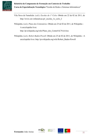 Relatório da Componente de Formação em Contexto de Trabalho
Curso de Especialização Tecnológica “Gestão de Redes e Sistemas Informáticos”



Vila Nova de Famalicão. (s.d.). Escolas do 1º Ciclo. Obtido em 22 de 02 de 2011, de
       http://www.cm-vnfamalicao.pt/_escolas_1o_ciclo_2

Wikipédia. (s.d.). Plano dos Centenários. Obtido em 25 de 02 de 2011, de Wikipédia -
       A enciclopédia livre:
       http://pt.wikipedia.org/wiki/Plano_dos_Centen%C3%A1rios

Wikipédia. (s.d.). Robert Baden-Powell. Obtido em 25 de 02 de 2011, de Wikipédia - A
       enciclopédia livre: http://pt.wikipedia.org/wiki/Robert_Baden-Powell




Formando: João Areias                                                             32
 